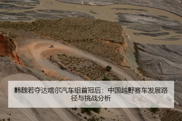韩魏若夺达喀尔汽车组首冠后：中国越野赛车发展路径与挑战分析